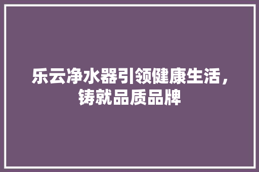 乐云净水器引领健康生活，铸就品质品牌