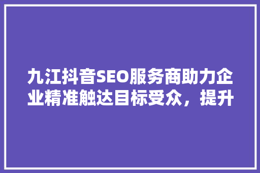 九江抖音SEO服务商助力企业精准触达目标受众，提升品牌影响力  第1张