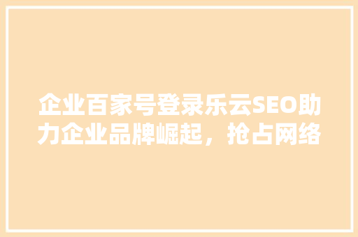 企业百家号登录乐云SEO助力企业品牌崛起，抢占网络营销制高点