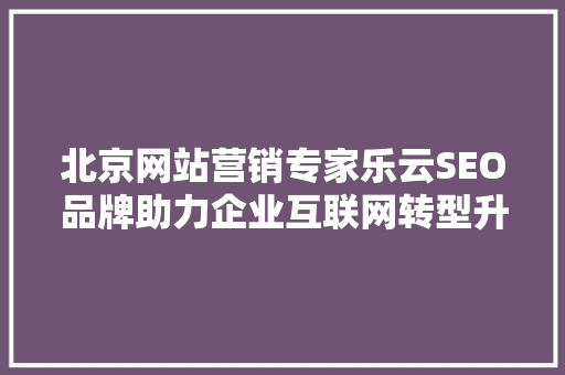 北京网站营销专家乐云SEO品牌助力企业互联网转型升级的方法