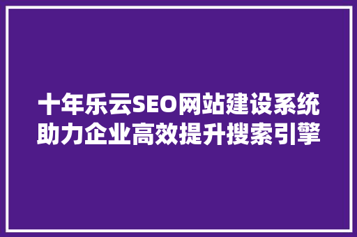 十年乐云SEO网站建设系统助力企业高效提升搜索引擎排名