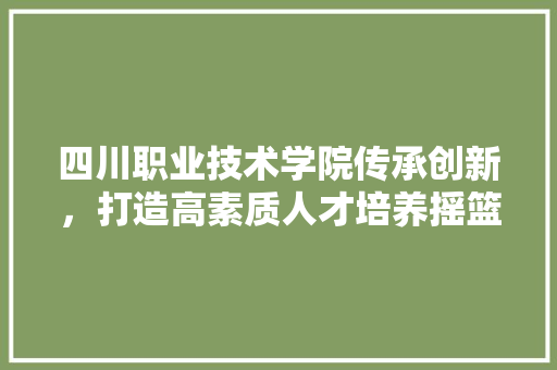 四川职业技术学院传承创新，打造高素质人才培养摇篮