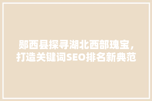 郧西县探寻湖北西部瑰宝，打造关键词SEO排名新典范