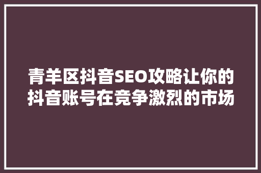 青羊区抖音SEO攻略让你的抖音账号在竞争激烈的市场中脱颖而出