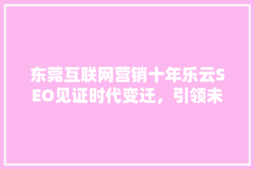 东莞互联网营销十年乐云SEO见证时代变迁，引领未来潮流