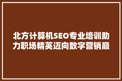 北方计算机SEO专业培训助力职场精英迈向数字营销巅峰