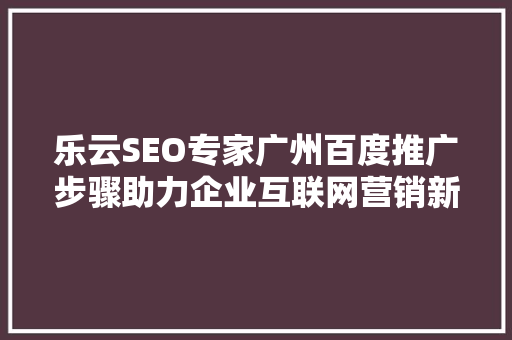 乐云SEO专家广州百度推广步骤助力企业互联网营销新篇章