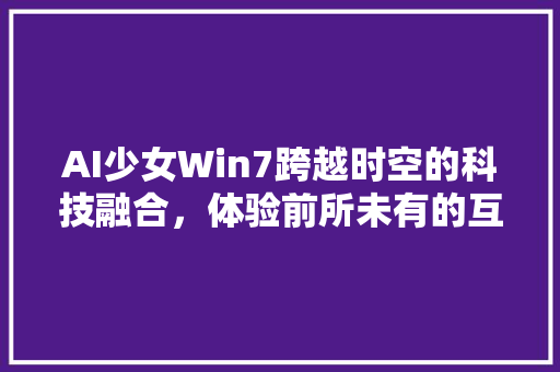 AI少女Win7跨越时空的科技融合，体验前所未有的互动乐趣