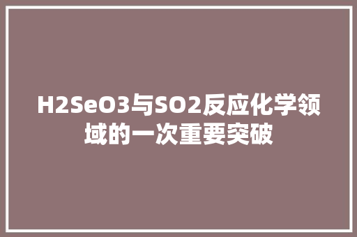 H2SeO3与SO2反应化学领域的一次重要突破