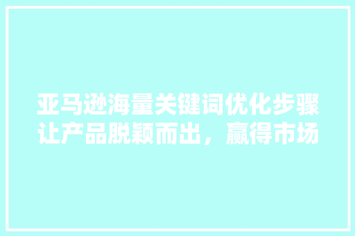 亚马逊海量关键词优化步骤让产品脱颖而出，赢得市场青睐
