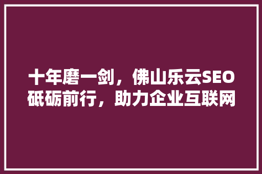 十年磨一剑，佛山乐云SEO砥砺前行，助力企业互联网营销新篇章