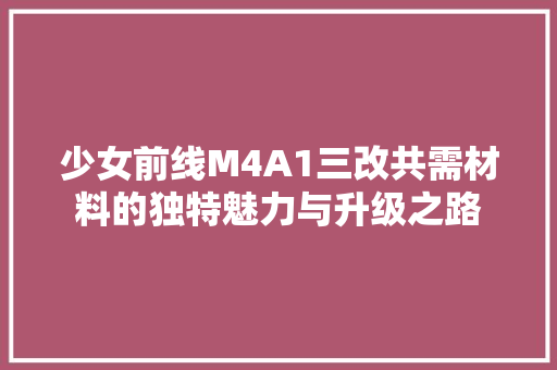 少女前线M4A1三改共需材料的独特魅力与升级之路