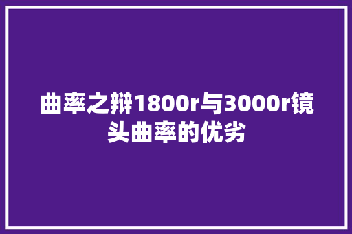 曲率之辩1800r与3000r镜头曲率的优劣