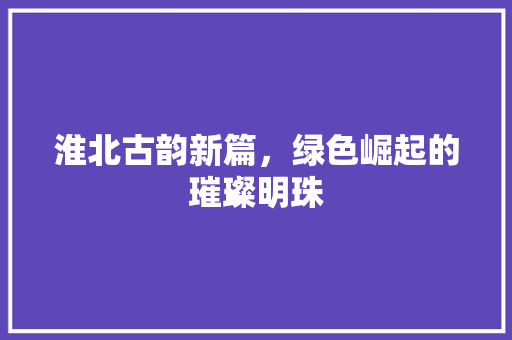 淮北古韵新篇，绿色崛起的璀璨明珠
