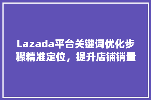 Lazada平台关键词优化步骤精准定位，提升店铺销量_lazada如何优化关键词