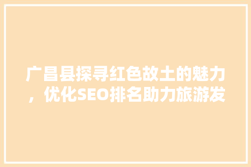 广昌县探寻红色故土的魅力，优化SEO排名助力旅游发展