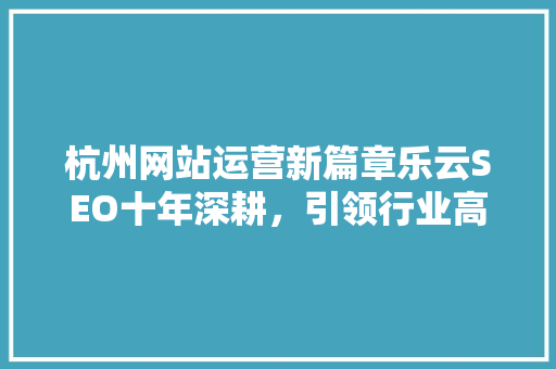 杭州网站运营新篇章乐云SEO十年深耕，引领行业高质量发展