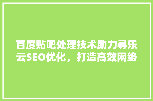 百度贴吧处理技术助力寻乐云SEO优化，打造高效网络营销新步骤