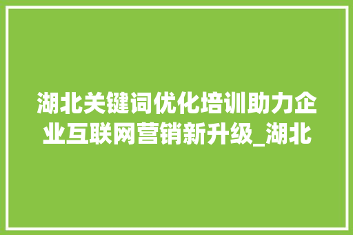 湖北关键词优化培训助力企业互联网营销新升级_湖北关键词优化培训