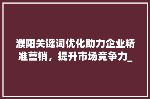濮阳关键词优化助力企业精准营销，提升市场竞争力_濮阳关键词优化单价