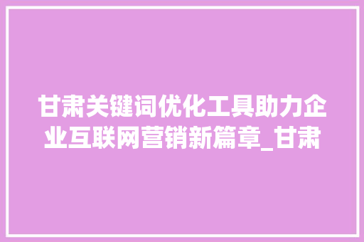 甘肃关键词优化工具助力企业互联网营销新篇章_甘肃关键词优化的工具