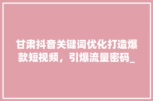甘肃抖音关键词优化打造爆款短视频，引爆流量密码_甘肃抖音关键词优化