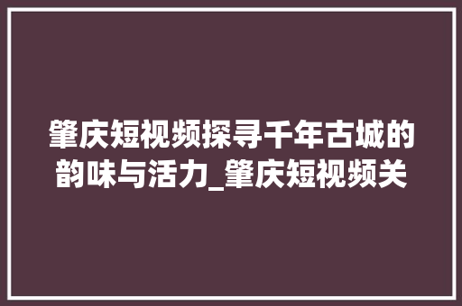 肇庆短视频探寻千年古城的韵味与活力_肇庆短视频关键词优化