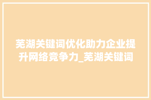 芜湖关键词优化助力企业提升网络竞争力_芜湖关键词优化找哪家