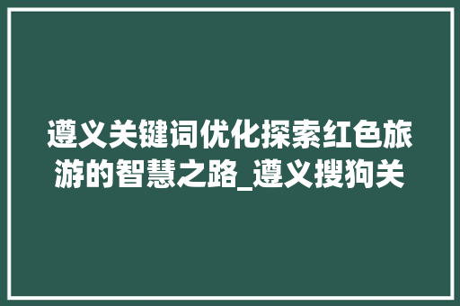 遵义关键词优化探索红色旅游的智慧之路_遵义搜狗关键词优化