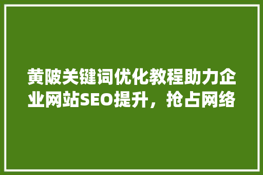 黄陂关键词优化教程助力企业网站SEO提升，抢占网络市场先机_黄陂关键词优化教程