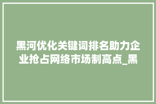 黑河优化关键词排名助力企业抢占网络市场制高点_黑河优化关键词排名