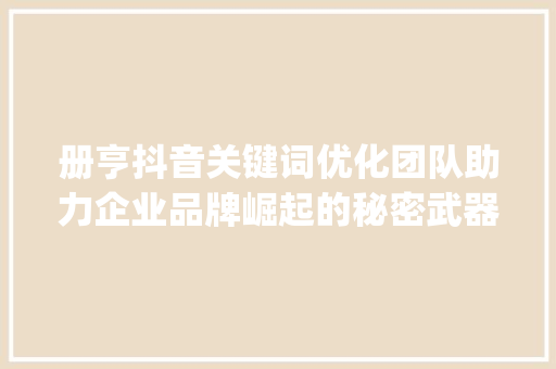 册亨抖音关键词优化团队助力企业品牌崛起的秘密武器_册亨抖音关键词优化团队