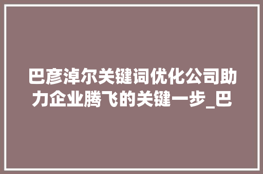 巴彦淖尔关键词优化公司助力企业腾飞的关键一步_巴彦淖尔关键词优化公司