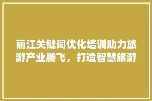 丽江关键词优化培训助力旅游产业腾飞，打造智慧旅游新格局_丽江关键词优化培训