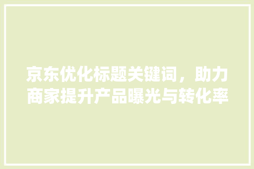京东优化标题关键词，助力商家提升产品曝光与转化率_京东优化标题的关键词
