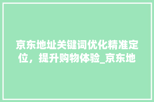 京东地址关键词优化精准定位，提升购物体验_京东地址关键词优化