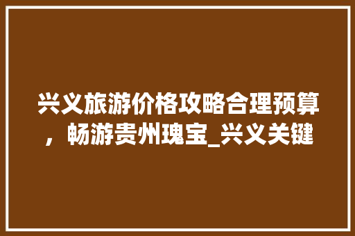 兴义旅游价格攻略合理预算，畅游贵州瑰宝_兴义关键词优化价格