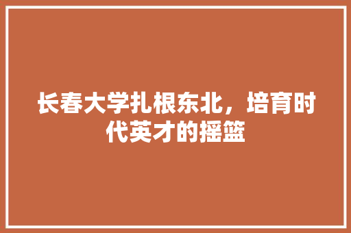 长春大学扎根东北，培育时代英才的摇篮