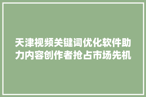 天津视频关键词优化软件助力内容创作者抢占市场先机_天津视频关键词优化软件