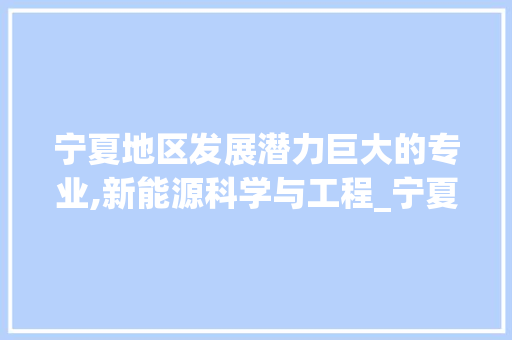 宁夏地区发展潜力巨大的专业,新能源科学与工程_宁夏关键词优化哪个专业