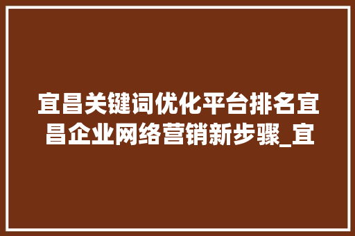 宜昌关键词优化平台排名宜昌企业网络营销新步骤_宜昌关键词优化平台排名