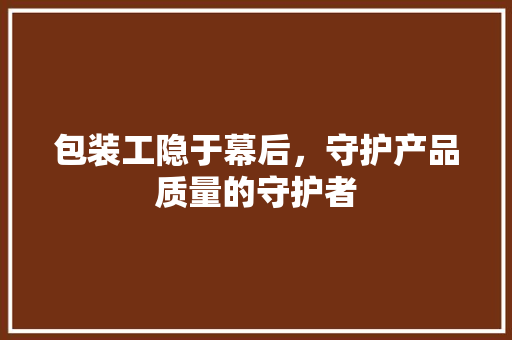 包装工隐于幕后，守护产品质量的守护者