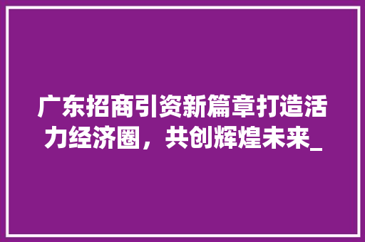 广东招商引资新篇章打造活力经济圈，共创辉煌未来_广东关键词优化招商