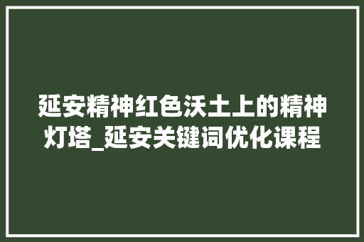 延安精神红色沃土上的精神灯塔_延安关键词优化课程