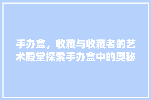 手办盒，收藏与收藏者的艺术殿堂探索手办盒中的奥秘与魅力_手办盒关键词优化