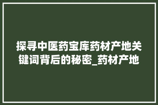 探寻中医药宝库药材产地关键词背后的秘密_药材产地关键词优化
