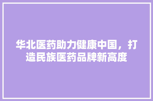 华北医药助力健康中国，打造民族医药品牌新高度