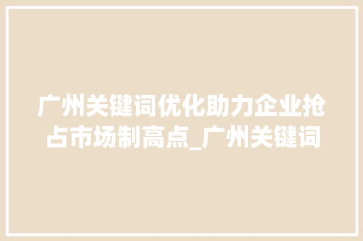 广州关键词优化助力企业抢占市场制高点_广州关键词优化需要做吗