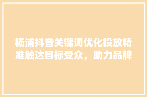 杨浦抖音关键词优化投放精准触达目标受众，助力品牌腾飞_杨浦抖音关键词优化投放