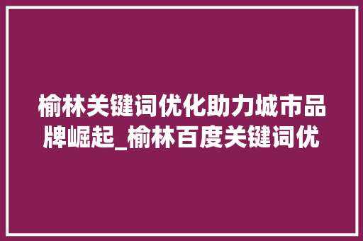 榆林关键词优化助力城市品牌崛起_榆林百度关键词优化
